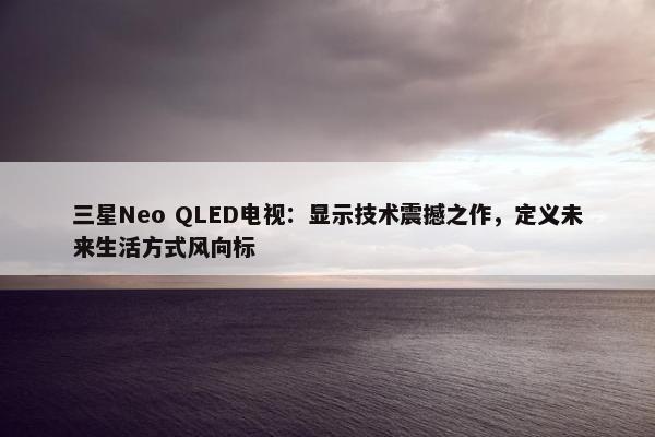 三星Neo QLED电视：显示技术震撼之作，定义未来生活方式风向标