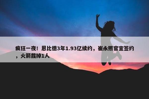 疯狂一夜！恩比德3年1.93亿续约，崔永熙官宣签约，火箭裁掉1人