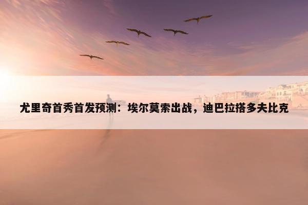 尤里奇首秀首发预测：埃尔莫索出战，迪巴拉搭多夫比克