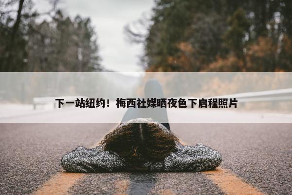 下一站纽约！梅西社媒晒夜色下启程照片