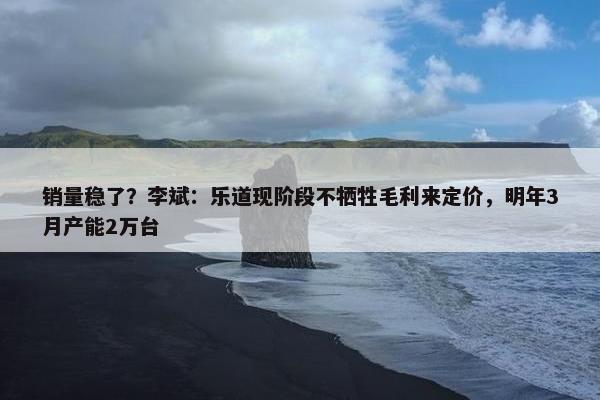 销量稳了？李斌：乐道现阶段不牺牲毛利来定价，明年3月产能2万台