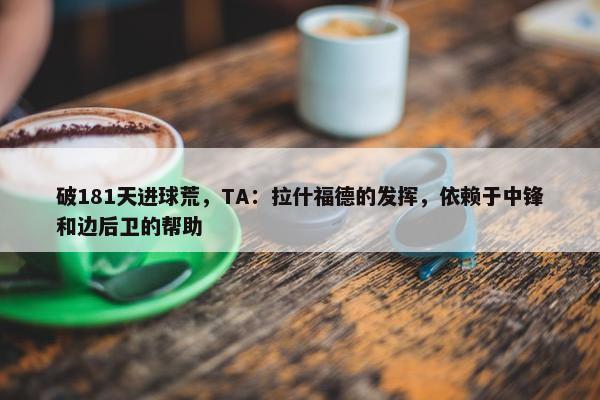 破181天进球荒，TA：拉什福德的发挥，依赖于中锋和边后卫的帮助