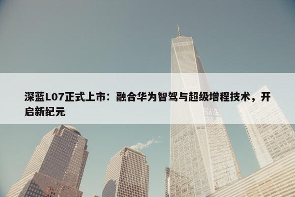 深蓝L07正式上市：融合华为智驾与超级增程技术，开启新纪元