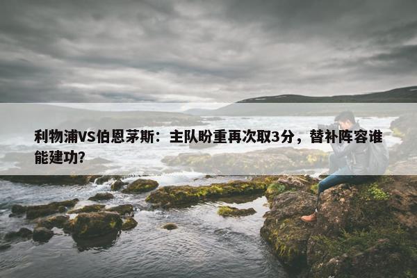 利物浦VS伯恩茅斯：主队盼重再次取3分，替补阵容谁能建功？