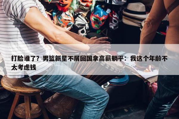 打脸谁了？男篮新星不屑回国拿高薪躺平：我这个年龄不太考虑钱