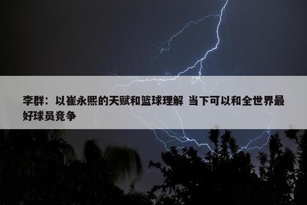 李群：以崔永熙的天赋和篮球理解 当下可以和全世界最好球员竞争