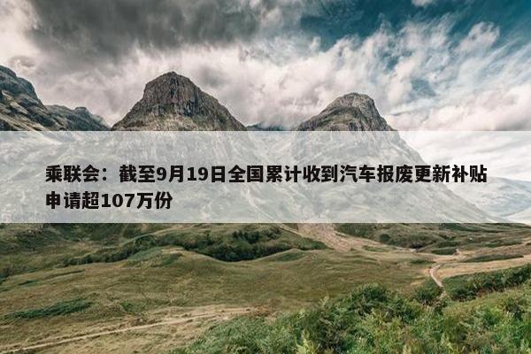 乘联会：截至9月19日全国累计收到汽车报废更新补贴申请超107万份