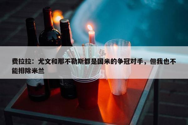 费拉拉：尤文和那不勒斯都是国米的争冠对手，但我也不能排除米兰