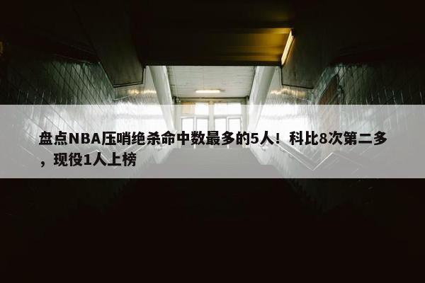 盘点NBA压哨绝杀命中数最多的5人！科比8次第二多，现役1人上榜