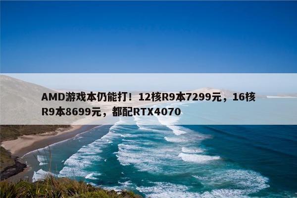 AMD游戏本仍能打！12核R9本7299元，16核R9本8699元，都配RTX4070