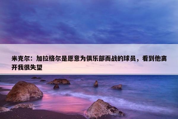 米克尔：加拉格尔是愿意为俱乐部而战的球员，看到他离开我很失望