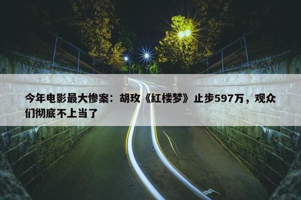 今年电影最大惨案：胡玫《红楼梦》止步597万，观众们彻底不上当了