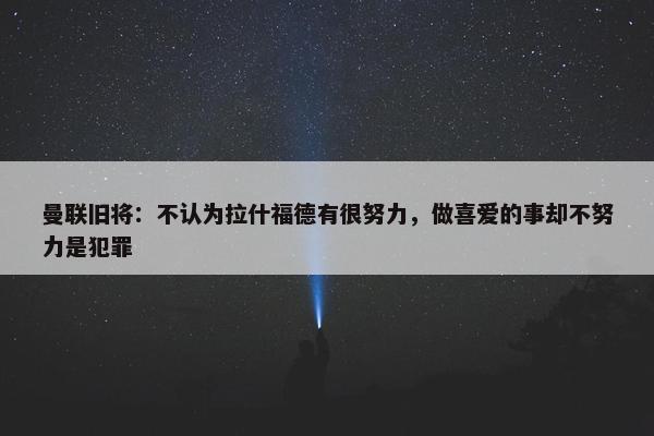 曼联旧将：不认为拉什福德有很努力，做喜爱的事却不努力是犯罪