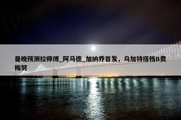 曼晚预测拉师傅_阿马德_加纳乔首发，乌加特搭档B费梅努