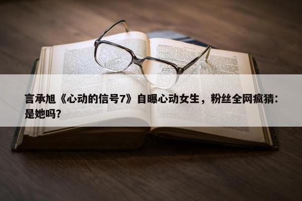 言承旭《心动的信号7》自曝心动女生，粉丝全网疯猜：是她吗？