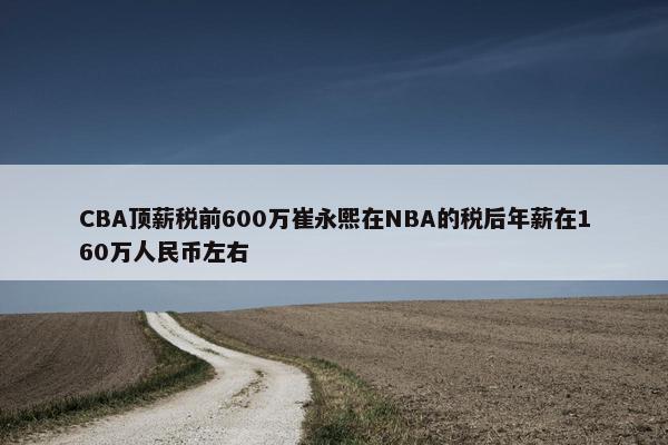 CBA顶薪税前600万崔永熙在NBA的税后年薪在160万人民币左右