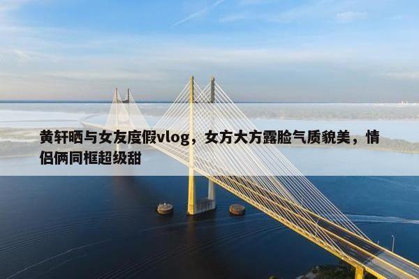 黄轩晒与女友度假vlog，女方大方露脸气质貌美，情侣俩同框超级甜