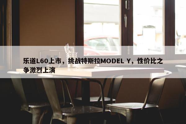 乐道L60上市，挑战特斯拉MODEL Y，性价比之争激烈上演