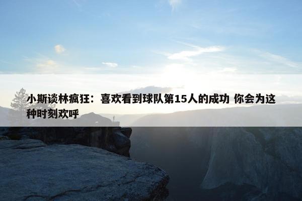 小斯谈林疯狂：喜欢看到球队第15人的成功 你会为这种时刻欢呼