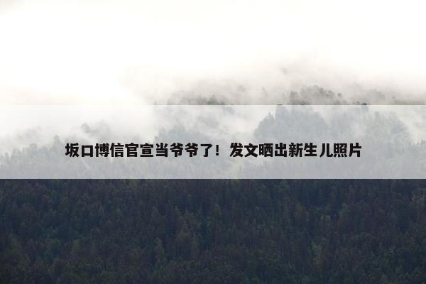 坂口博信官宣当爷爷了！发文晒出新生儿照片