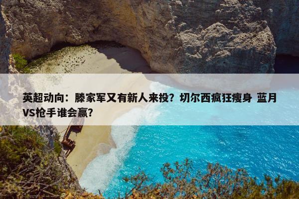 英超动向：滕家军又有新人来投？切尔西疯狂瘦身 蓝月VS枪手谁会赢？