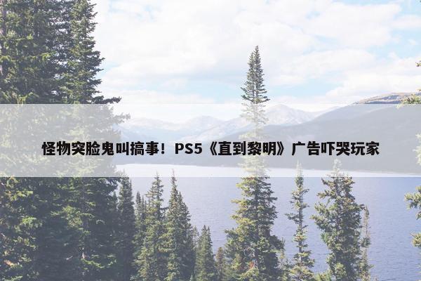 怪物突脸鬼叫搞事！PS5《直到黎明》广告吓哭玩家