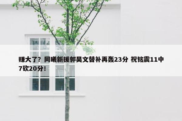 赚大了？同曦新援郭昊文替补再轰23分 祝铭震11中7砍20分！