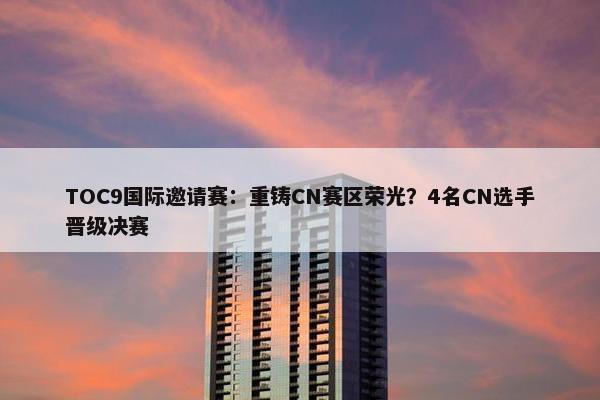 TOC9国际邀请赛：重铸CN赛区荣光？4名CN选手晋级决赛