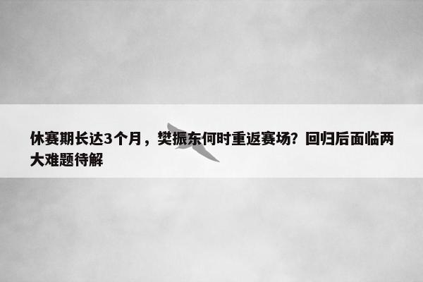 休赛期长达3个月，樊振东何时重返赛场？回归后面临两大难题待解