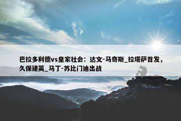 巴拉多利德vs皇家社会：达文-马奇斯_拉塔萨首发，久保建英_马丁-苏比门迪出战