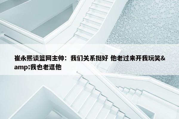 崔永熙谈篮网主帅：我们关系挺好 他老过来开我玩笑&我也老逗他