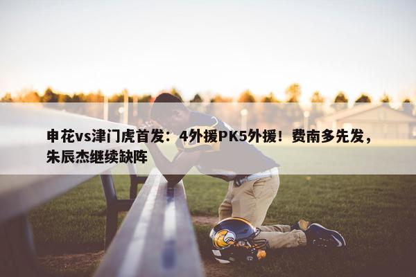 申花vs津门虎首发：4外援PK5外援！费南多先发，朱辰杰继续缺阵