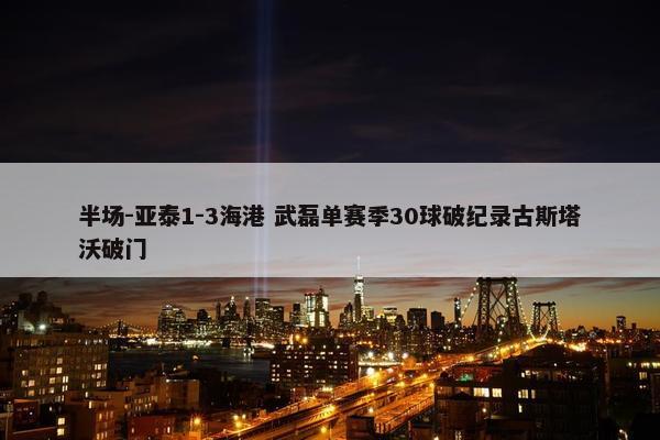 半场-亚泰1-3海港 武磊单赛季30球破纪录古斯塔沃破门