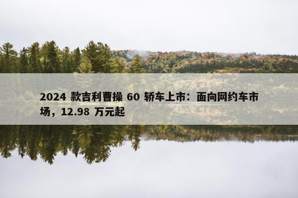 2024 款吉利曹操 60 轿车上市：面向网约车市场，12.98 万元起