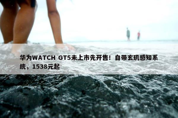 华为WATCH GT5未上市先开售！自带玄玑感知系统，1538元起