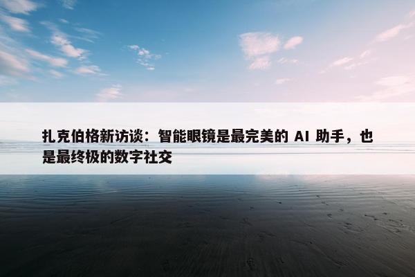 扎克伯格新访谈：智能眼镜是最完美的 AI 助手，也是最终极的数字社交