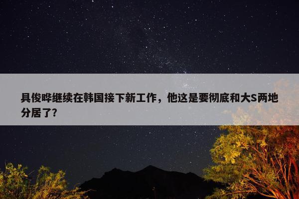 具俊晔继续在韩国接下新工作，他这是要彻底和大S两地分居了？