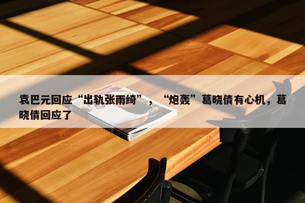 袁巴元回应“出轨张雨绮”，“炮轰”葛晓倩有心机，葛晓倩回应了