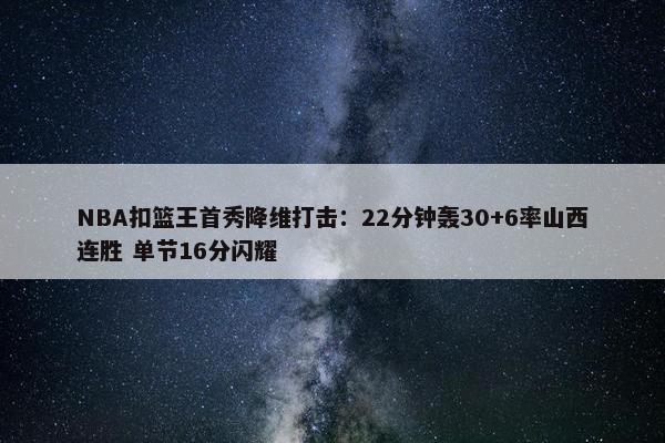 NBA扣篮王首秀降维打击：22分钟轰30+6率山西连胜 单节16分闪耀