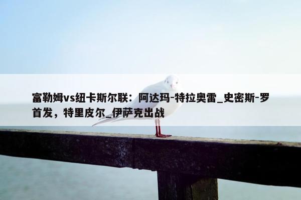 富勒姆vs纽卡斯尔联：阿达玛-特拉奥雷_史密斯-罗首发，特里皮尔_伊萨克出战