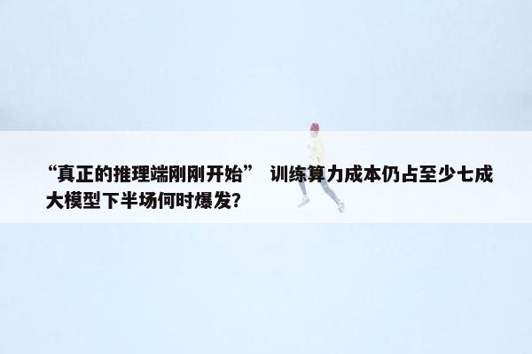 “真正的推理端刚刚开始” 训练算力成本仍占至少七成 大模型下半场何时爆发？