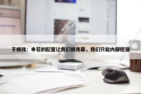 于根伟：申花的配置让我们很羡慕，我们只能内部挖潜