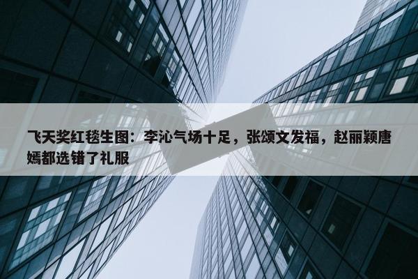 飞天奖红毯生图：李沁气场十足，张颂文发福，赵丽颖唐嫣都选错了礼服