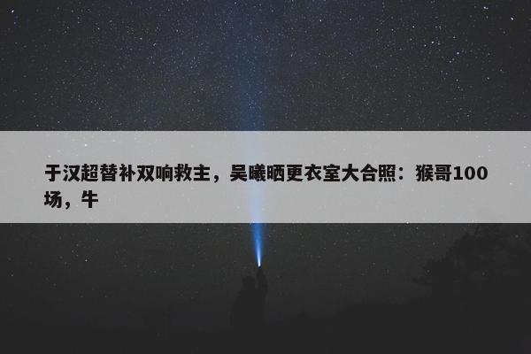 于汉超替补双响救主，吴曦晒更衣室大合照：猴哥100场，牛