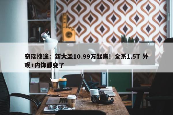 奇瑞捷途：新大圣10.99万起售！全系1.5T 外观+内饰都变了