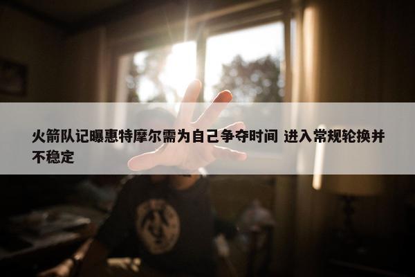 火箭队记曝惠特摩尔需为自己争夺时间 进入常规轮换并不稳定