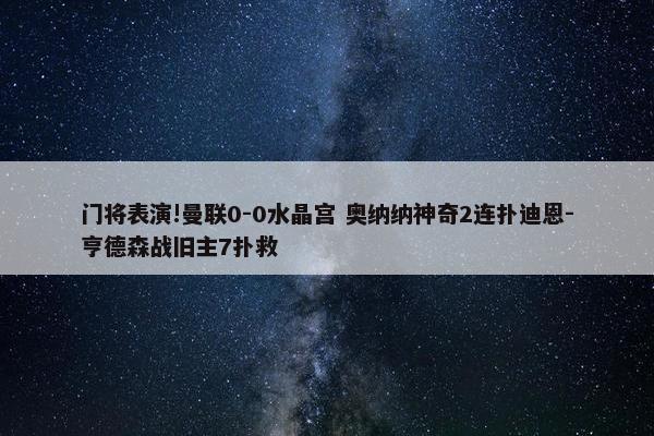 门将表演!曼联0-0水晶宫 奥纳纳神奇2连扑迪恩-亨德森战旧主7扑救