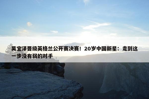 吴宜泽晋级英格兰公开赛决赛！20岁中国新星：走到这一步没有弱的对手