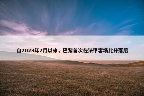 自2023年2月以来，巴黎首次在法甲客场比分落后