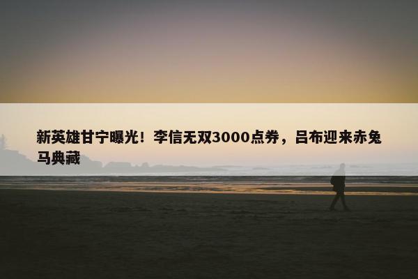 新英雄甘宁曝光！李信无双3000点券，吕布迎来赤兔马典藏